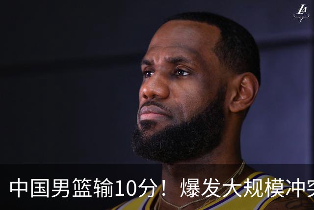 中国男篮输10分！爆发大规模冲突，3人罚出场，1人摔重伤